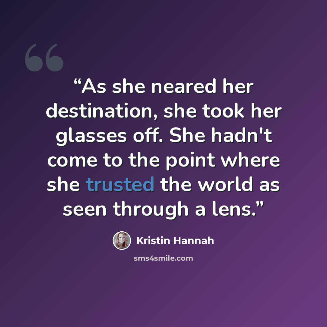 “As she neared her destination, she took her glasses off. She hadn't come to the point where she trusted the world as seen through a lens.” quote by Kristin Hannah