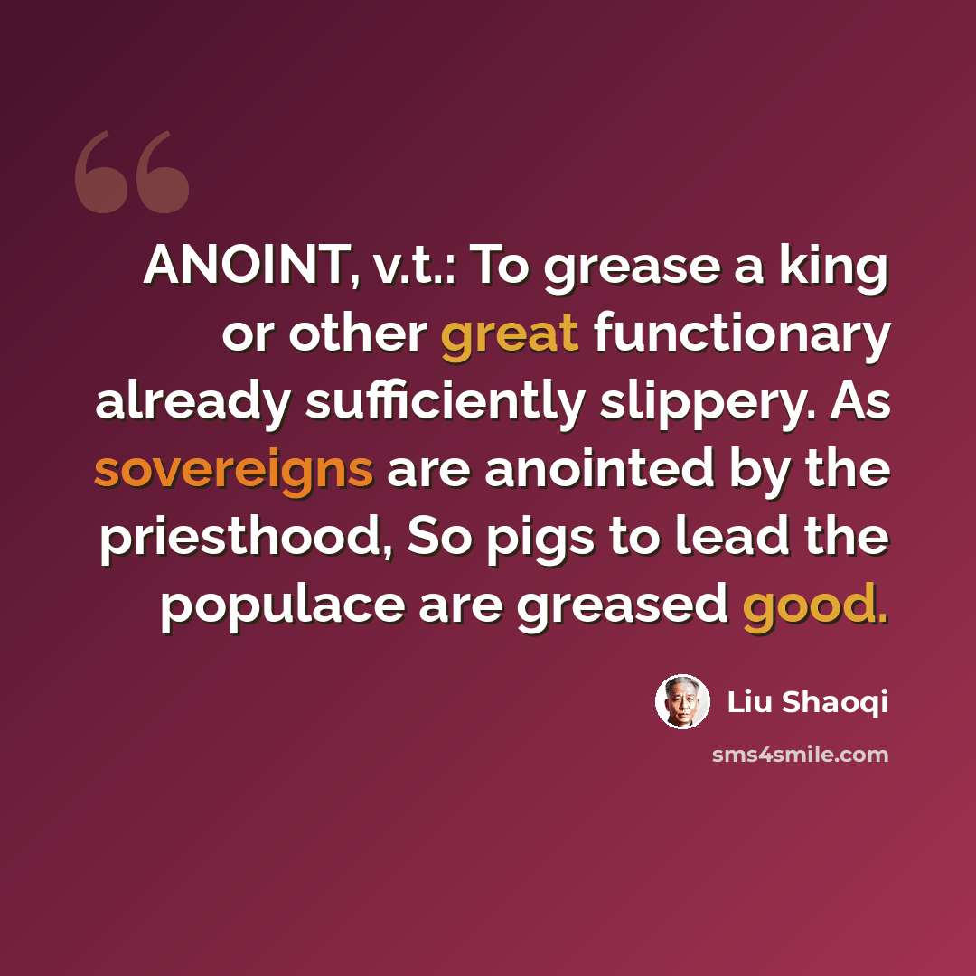 “ANOINT, v.t.: To grease a king or other great functionary already sufficiently slippery. As sovereigns are anointed by the priesthood, So pigs to lead the populace are greased good.” quote by Liu Shaoqi