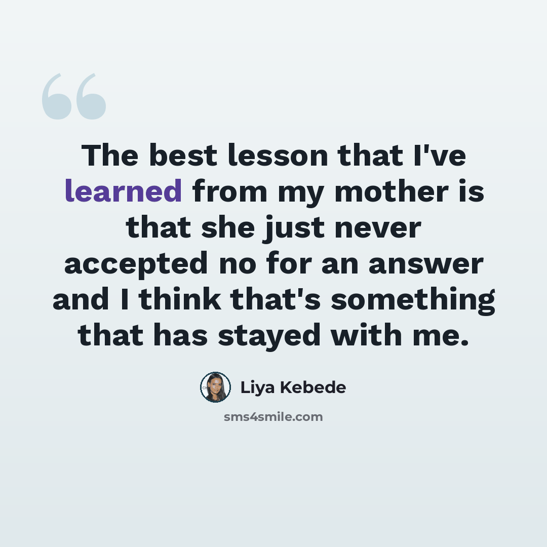 “The best lesson that I've learned from my mother is that she just never accepted no for an answer and I think that's something that has stayed with me.” quote by Liya Kebede