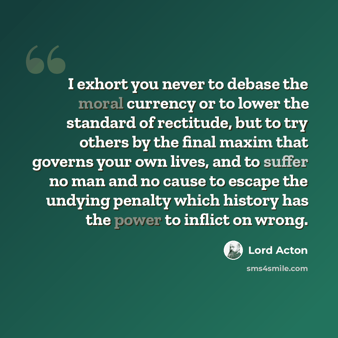 “I exhort you never to debase the moral currency or to lower the standard of rectitude, but to try others by the final maxim that governs your own lives, and to suffer no man and no cause to escape the undying penalty which history has the power to inflict on wrong.” quote by Lord Acton