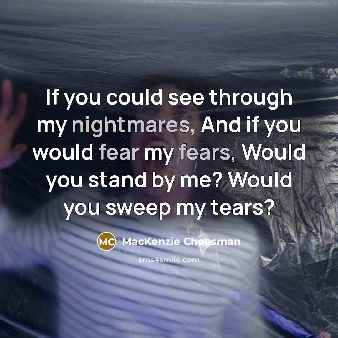“If you could see through my nightmares, And if you would fear my fears, Would you stand by me? Would you sweep my tears?” quote by MacKenzie Cheesman
