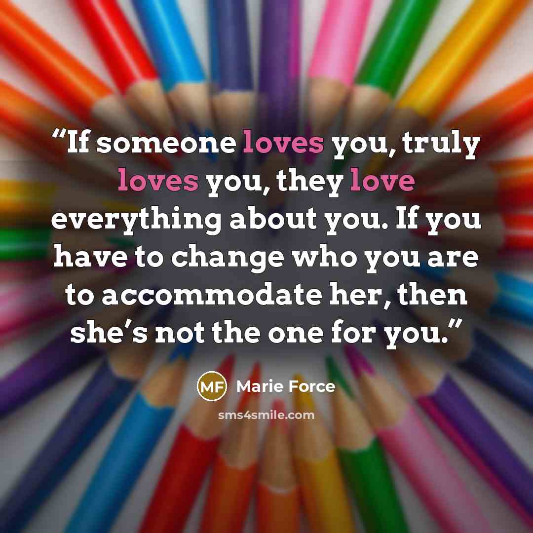 “If someone loves you, truly loves you, they love everything about you. If you have to change who you are to accommodate her, then she’s not the one for you.” quote by Marie Force