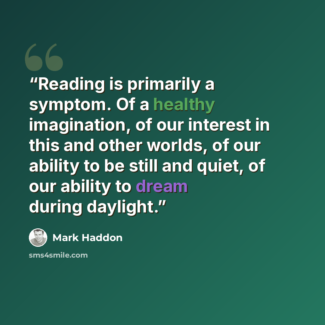 “Reading is primarily a symptom. Of a healthy imagination, of our interest in this and other worlds, of our ability to be still and quiet, of our ability to dream during daylight.” quote by Mark Haddon