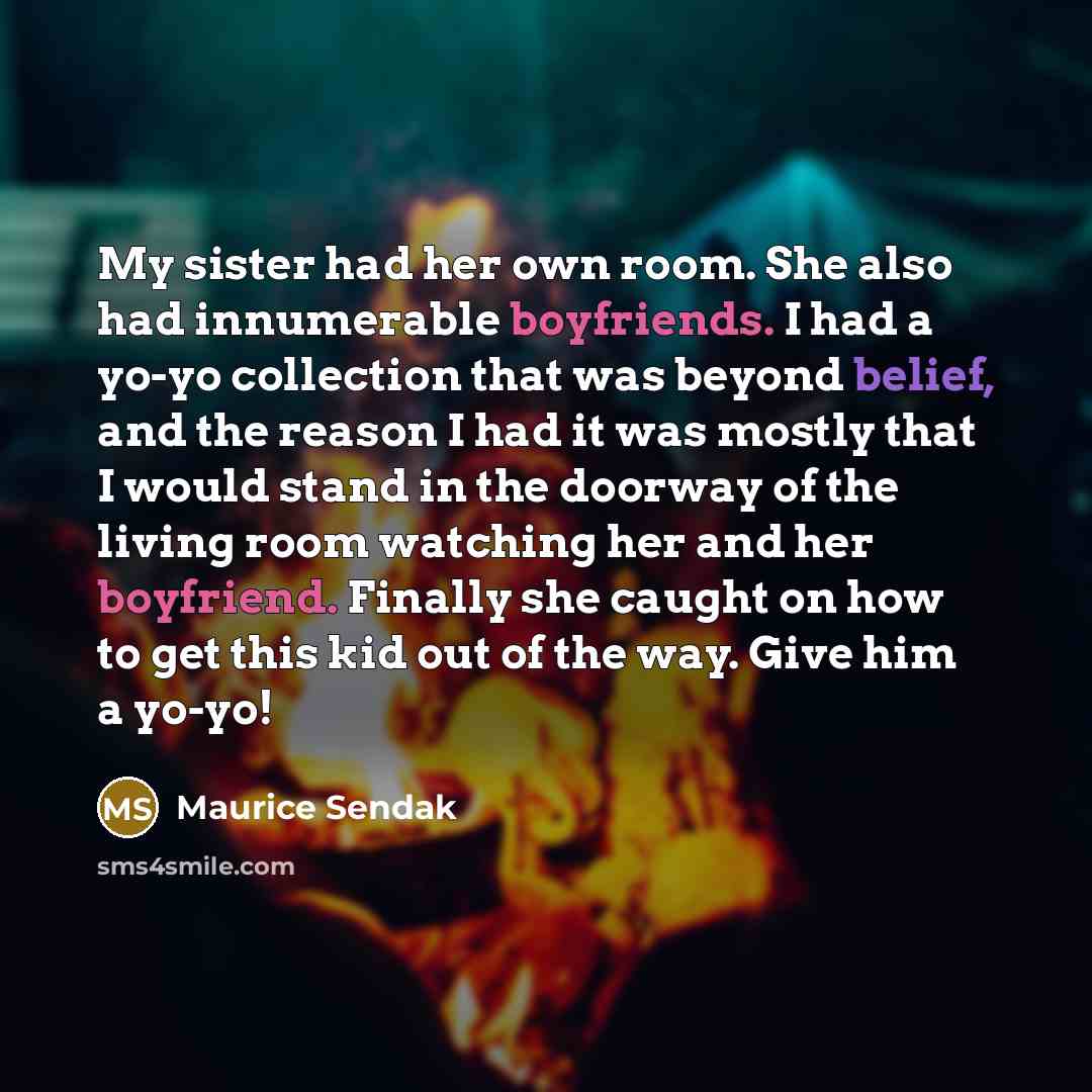 “My sister had her own room. She also had innumerable boyfriends. I had a yo-yo collection that was beyond belief, and the reason I had it was mostly that I would stand in the doorway of the living room watching her and her boyfriend. Finally she caught on how to get this kid out of the way. Give…” quote by Maurice Sendak