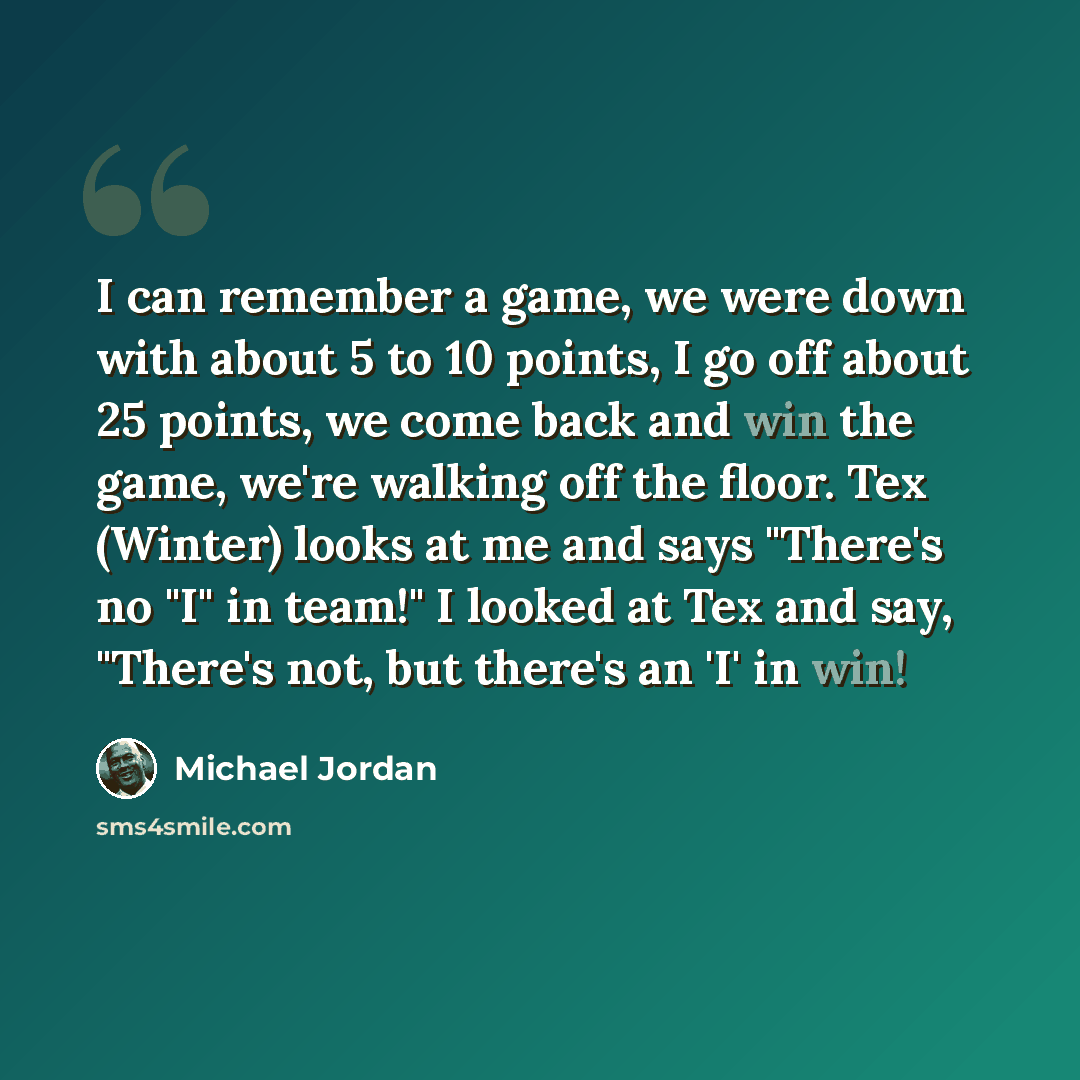 “I can remember a game, we were down with about 5 to 10 points, I go off about 25 points, we come back and win the game, we're walking off the floor. Tex (Winter) looks at me and says "There's no "I" in team!" I looked at Tex and say, "There's not, but there's an 'I' in win!” quote by Michael Jordan