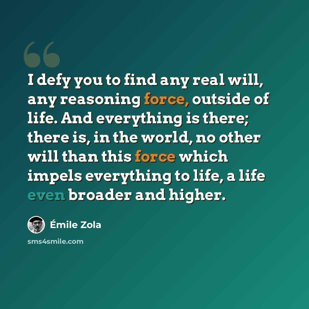 “I defy you to find any real will, any reasoning force, outside of life. And everything is there; there is, in the world, no other will than this force which impels everything to life, a life even broader and higher.” quote by Emile Zola