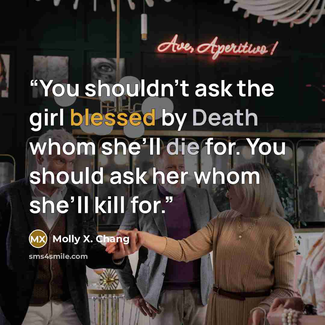 “You shouldn’t ask the girl blessed by Death whom she’ll die for. You should ask her whom she’ll kill for.” quote by Molly X. Chang