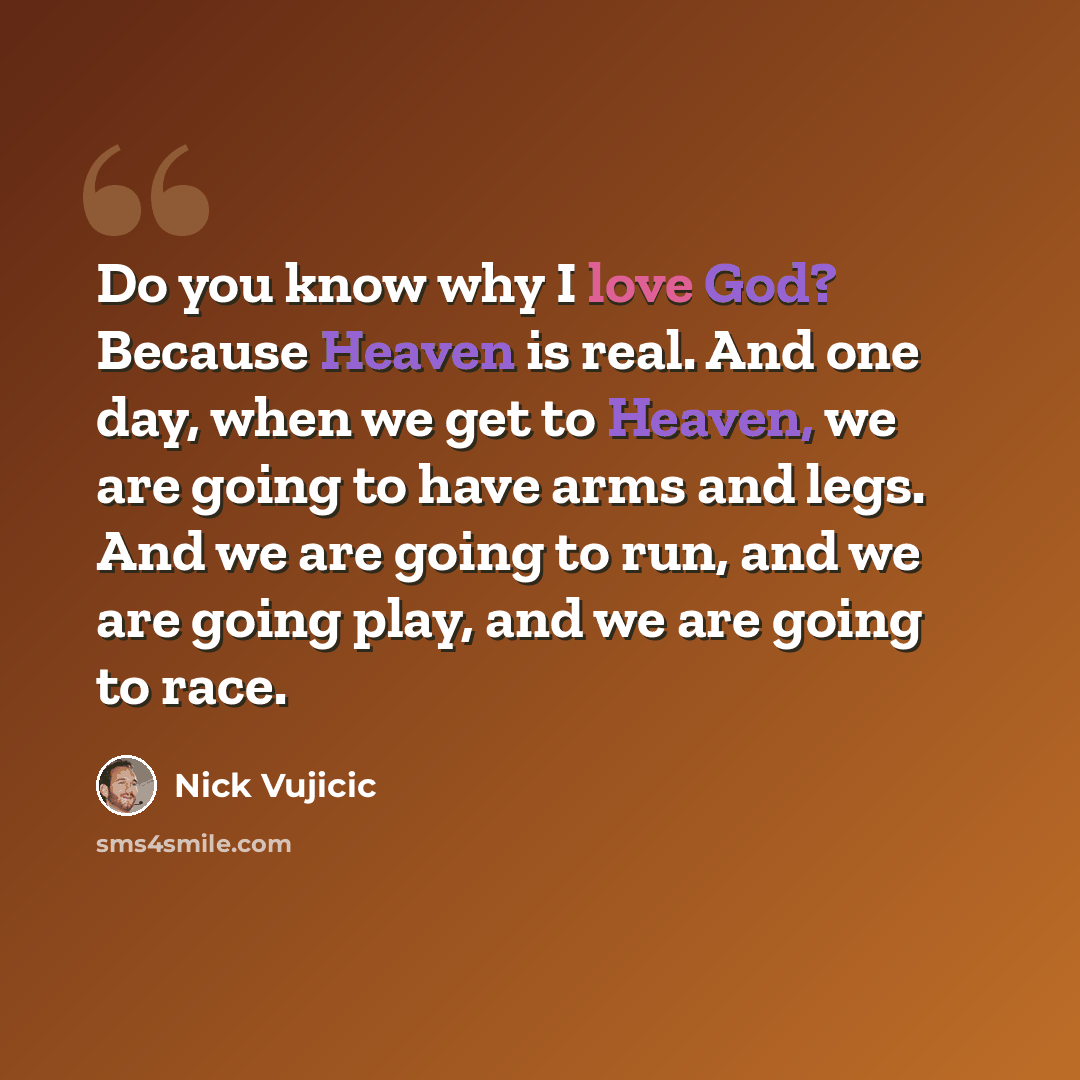 “Do you know why I love God? Because Heaven is real. And one day, when we get to Heaven, we are going to have arms and legs. And we are going to run, and we are going play, and we are going to race.” quote by Nick Vujicic