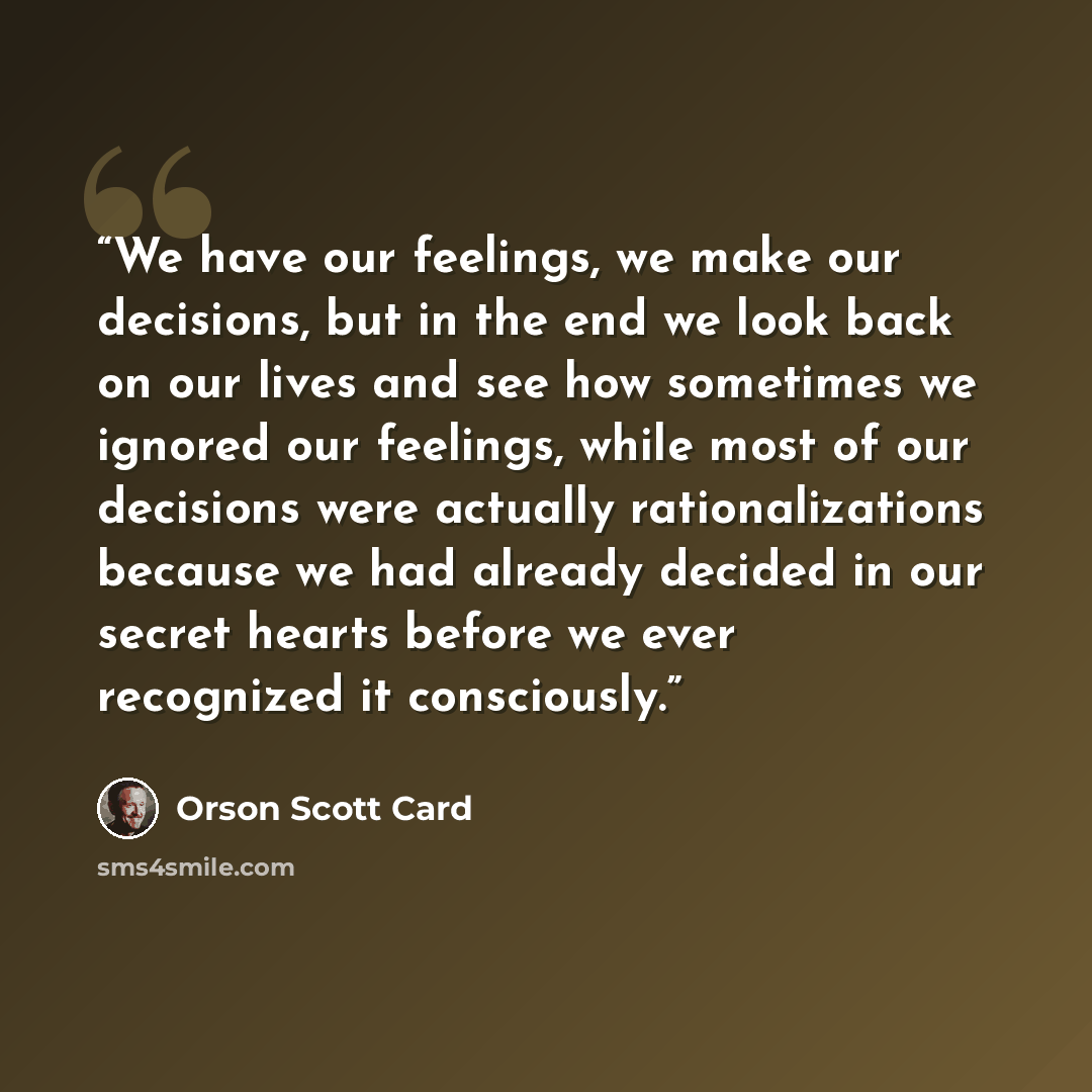 “We have our feelings, we make our decisions, but in the end we look back on our lives and see how sometimes we ignored our feelings, while most of our decisions were actually rationalizations because we had already decided in our secret hearts before we ever recognized it consciously.” quote by Orson Scott Card