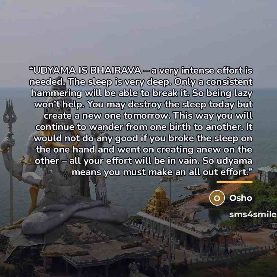 “UDYAMA IS BHAIRAVA – a very intense effort is needed. The sleep is very deep. Only a consistent hammering will be able to break it. So being lazy won’t help. You may destroy the sleep today but create a new one tomorrow. This way you will continue to wander from one birth to another. It would not…” quote by Osho