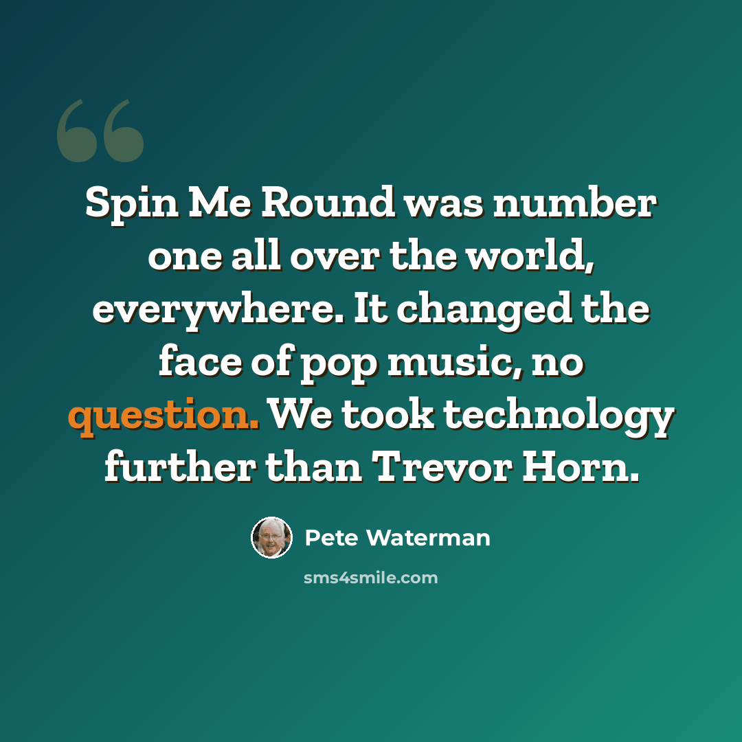 “Spin Me Round was number one all over the world, everywhere. It changed the face of pop music, no question. We took technology further than Trevor Horn.” quote by Pete Waterman
