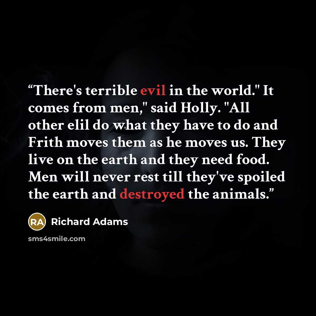 “There's terrible evil in the world." It comes from men," said Holly. "All other elil do what they have to do and Frith moves them as he moves us. They live on the earth and they need food. Men will never rest till they've spoiled the earth and destroyed the animals.” quote by Richard Adams