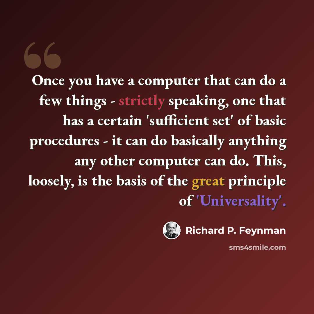 “Once you have a computer that can do a few things - strictly speaking, one that has a certain 'sufficient set' of basic procedures - it can do basically anything any other computer can do. This, loosely, is the basis of the great principle of 'Universality'.” quote by Richard P. Feynman