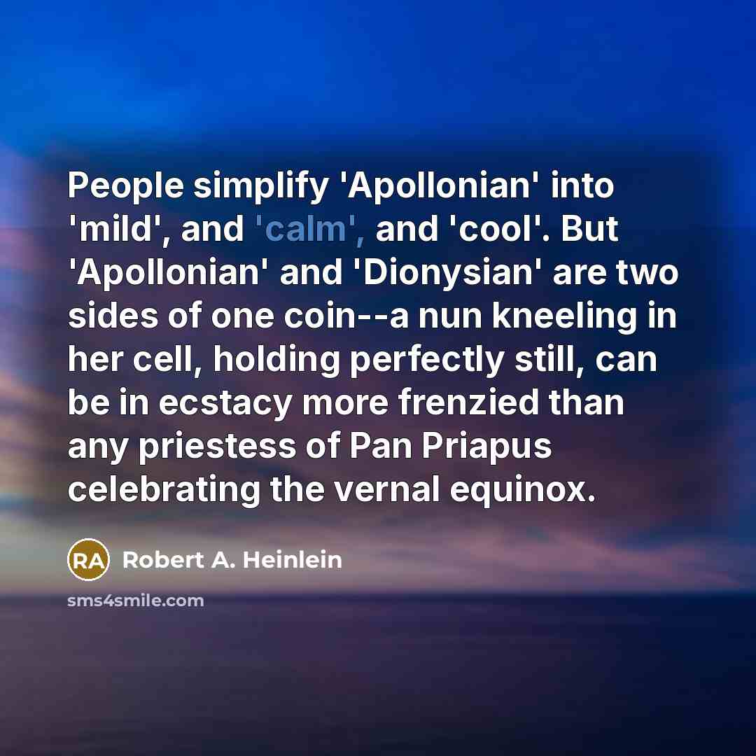 “People simplify 'Apollonian' into 'mild', and 'calm', and 'cool'. But 'Apollonian' and 'Dionysian' are two sides of one coin--a nun kneeling in her cell, holding perfectly still, can be in ecstacy more frenzied than any priestess of Pan Priapus celebrating the vernal equinox.” quote by Robert A. Heinlein