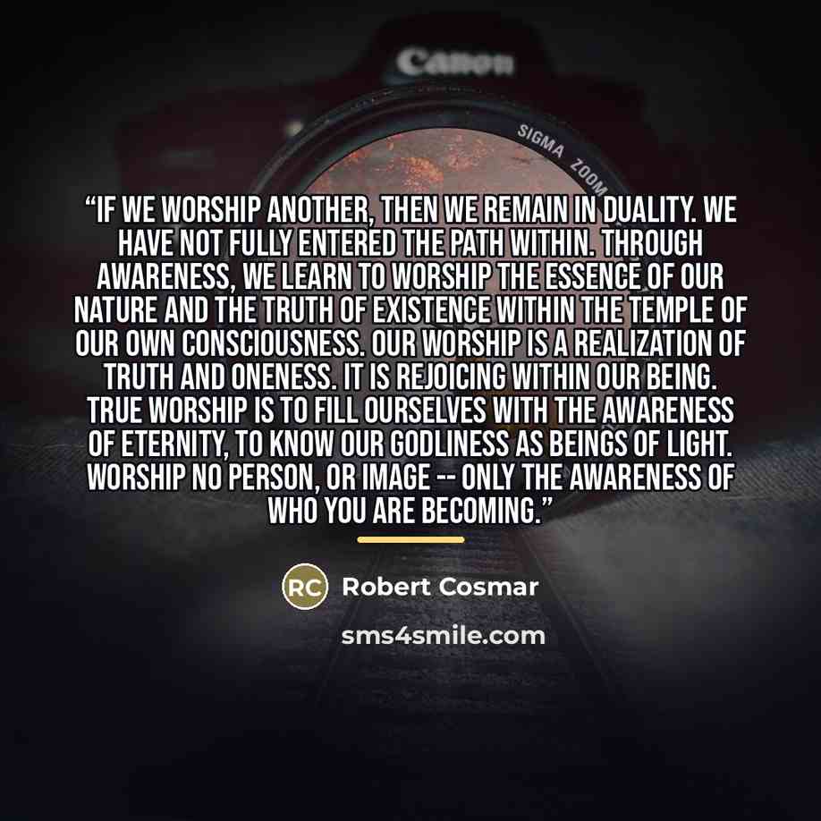 “If we worship another, then we remain in duality. We have not fully entered the path within. Through awareness, we learn to worship the essence of our nature and the truth of existence within the temple of our own consciousness. Our worship is a realization of truth and oneness. It is rejoicing…” quote by Robert Cosmar