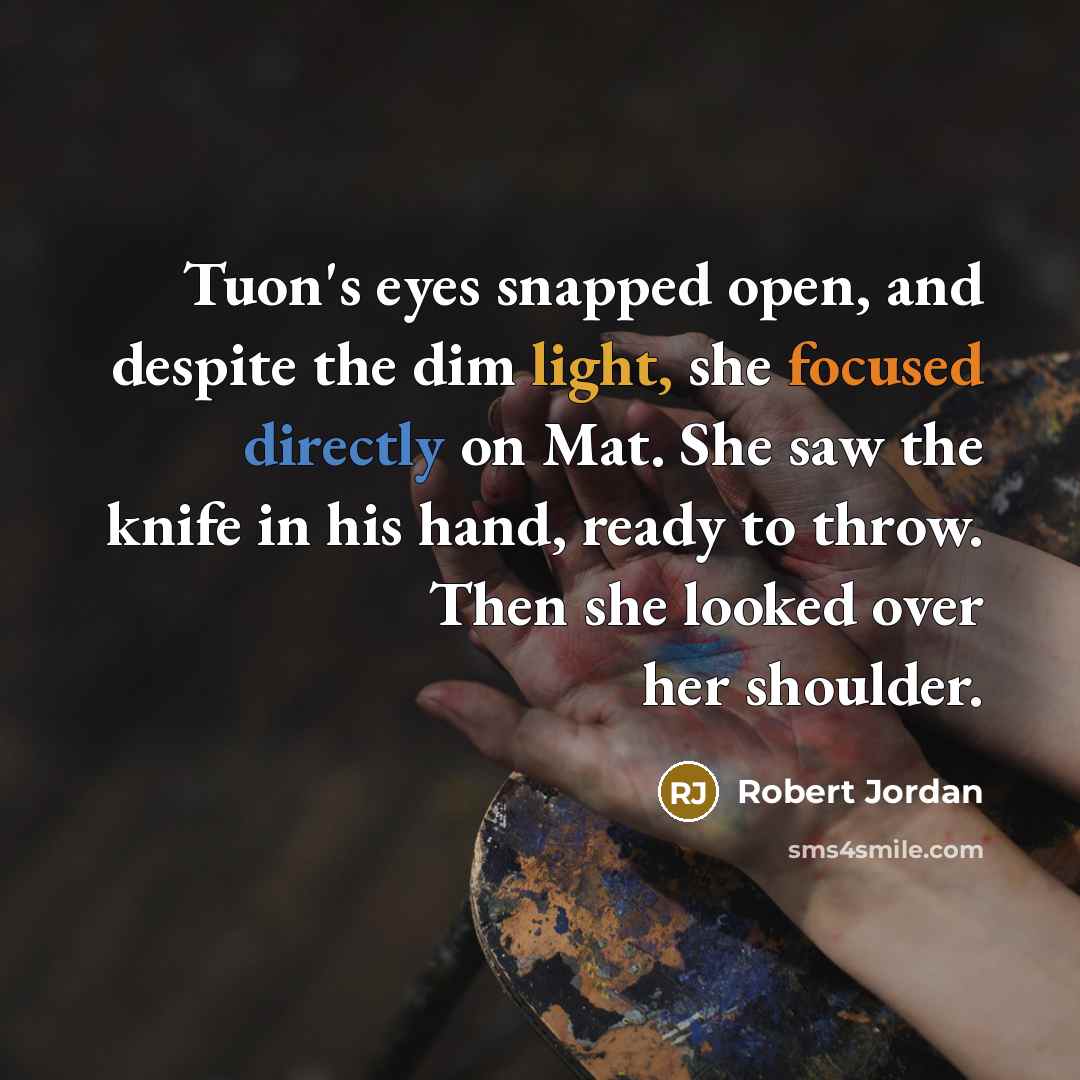 “Tuon's eyes snapped open, and despite the dim light, she focused directly on Mat. She saw the knife in his hand, ready to throw. Then she looked over her shoulder.” quote by Robert Jordan