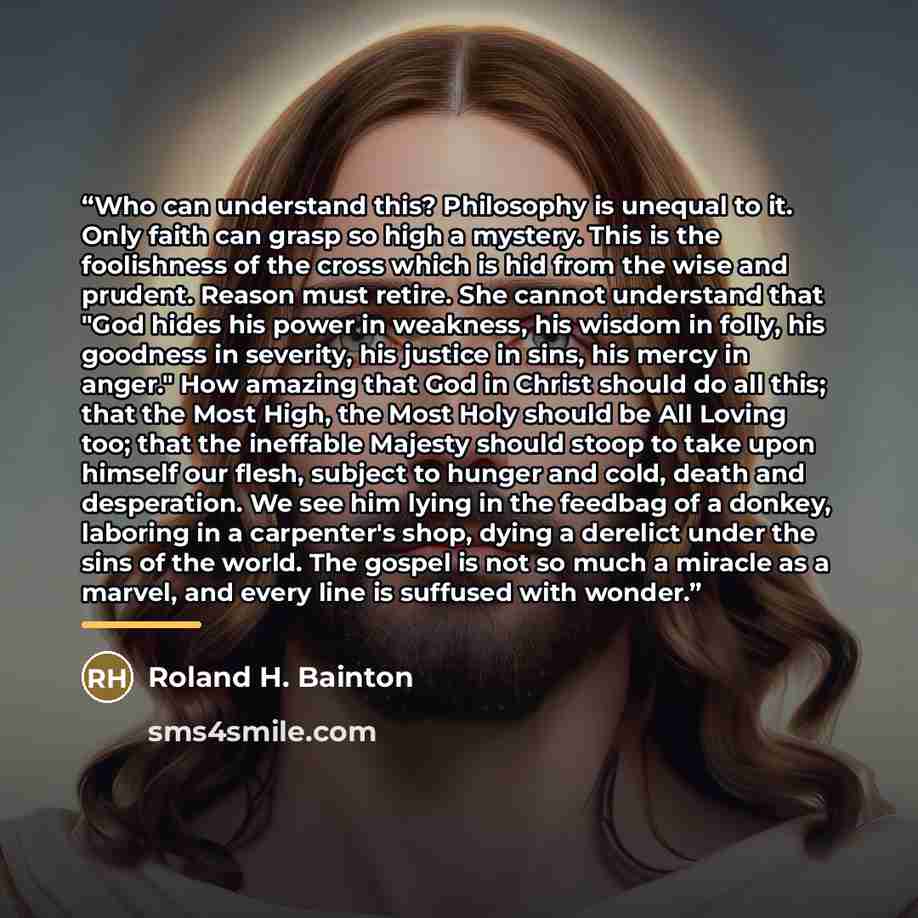 “Who can understand this? Philosophy is unequal to it. Only faith can grasp so high a mystery. This is the foolishness of the cross which is hid from the wise and prudent. Reason must retire. She cannot understand that "God hides his power in weakness, his wisdom in folly, his goodness in severity…” quote by Roland H. Bainton