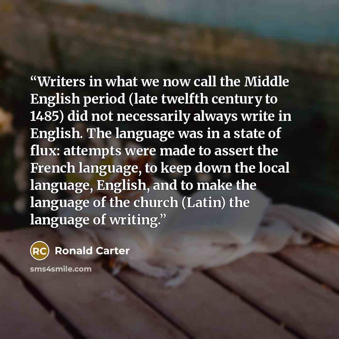 “Writers in what we now call the Middle English period (late twelfth century to 1485) did not necessarily always write in English. The language was in a state of flux: attempts were made to assert the French language, to keep down the local language, English, and to make the language of the church…” quote by Ronald Carter