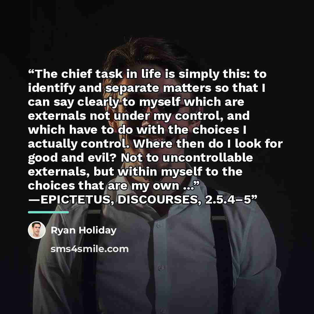 “The chief task in life is simply this: to identify and separate matters so that I can say clearly to myself which are externals not under my control, and which have to do with the choices I actually control. Where then do I look for good and evil? Not to uncontrollable externals, but within myself…” quote by Ryan Holiday