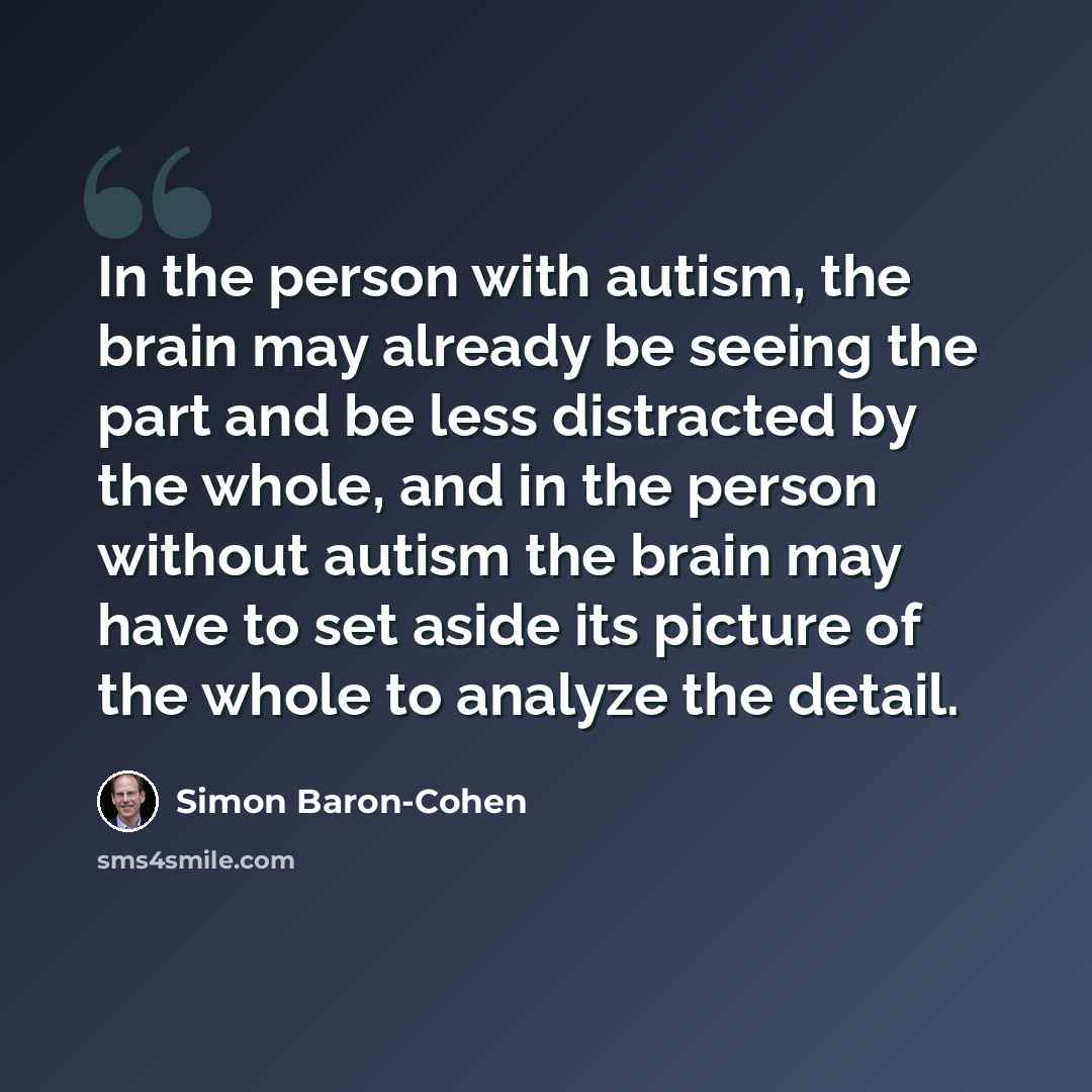 “In the person with autism, the brain may already be seeing the part and be less distracted by the whole, and in the person without autism the brain may have to set aside its picture of the whole to analyze the detail.” quote by Simon Baron-Cohen