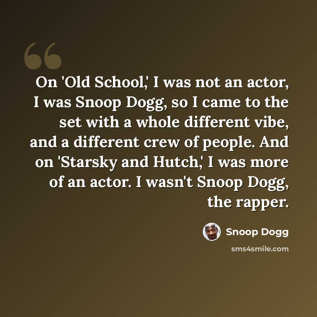 “On 'Old School,' I was not an actor, I was Snoop Dogg, so I came to the set with a whole different vibe, and a different crew of people. And on 'Starsky and Hutch,' I was more of an actor. I wasn't Snoop Dogg, the rapper.” quote by Snoop Dogg