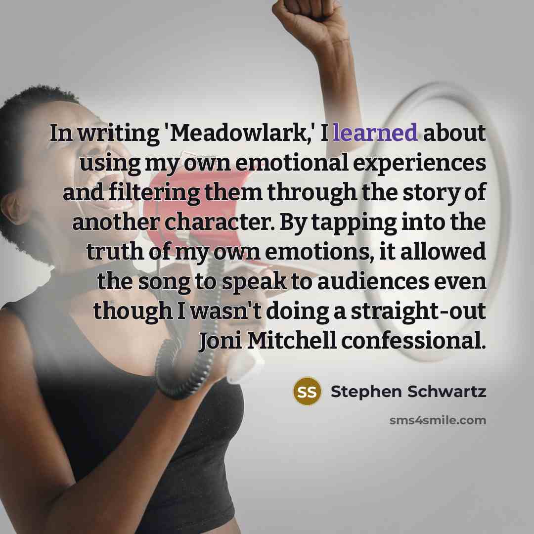 “In writing 'Meadowlark,' I learned about using my own emotional experiences and filtering them through the story of another character. By tapping into the truth of my own emotions, it allowed the song to speak to audiences even though I wasn't doing a straight-out Joni Mitchell confessional.” quote by Stephen Schwartz