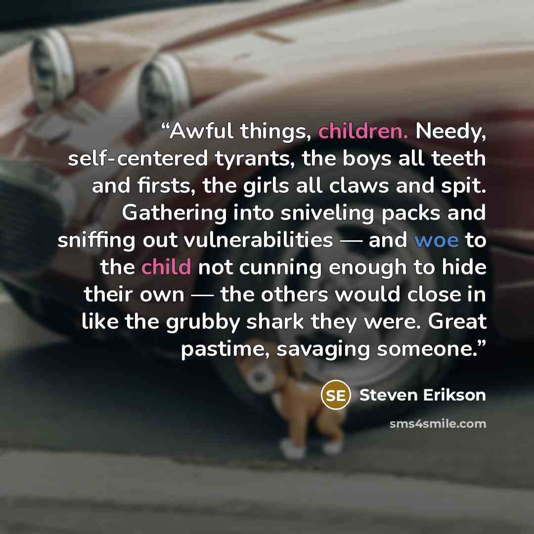 “Awful things, children. Needy, self-centered tyrants, the boys all teeth and firsts, the girls all claws and spit. Gathering into sniveling packs and sniffing out vulnerabilities — and woe to the child not cunning enough to hide their own — the others would close in like the grubby shark they…” quote by Steven Erikson