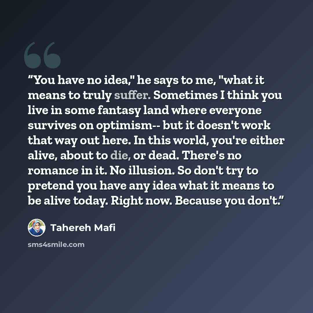 “You have no idea," he says to me, "what it means to truly suffer. Sometimes I think you live in some fantasy land where everyone survives on optimism-- but it doesn't work that way out here. In this world, you're either alive, about to die, or dead. There's no romance in it. No illusion. So don't…” quote by Tahereh Mafi