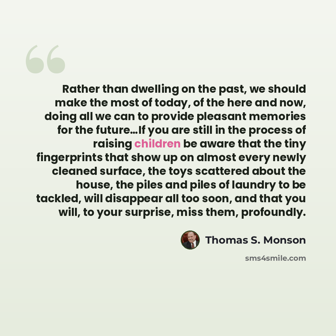 “Rather than dwelling on the past, we should make the most of today, of the here and now, doing all we can to provide pleasant memories for the future…If you are still in the process of raising children be aware that the tiny fingerprints that show up on almost every newly cleaned surface, the toys…” quote by Thomas S. Monson