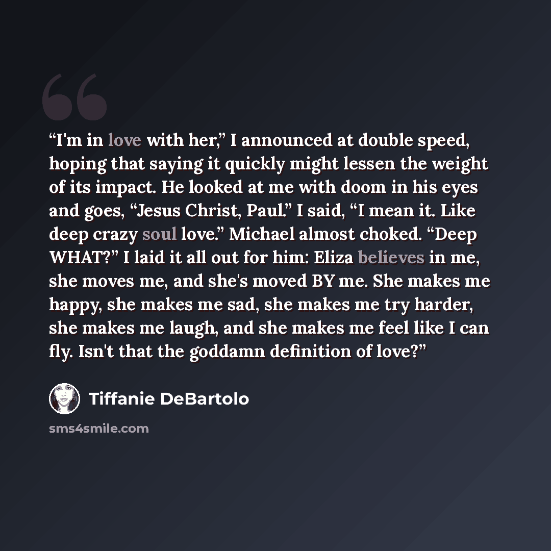 “I'm in love with her,” I announced at double speed, hoping that saying it quickly might lessen the weight of its impact. He looked at me with doom in his eyes and goes, “Jesus Christ, Paul.” I said, “I mean it. Like deep crazy soul love.” Michael almost choked. “Deep WHAT?” I laid it all out for…” quote by Tiffanie DeBartolo