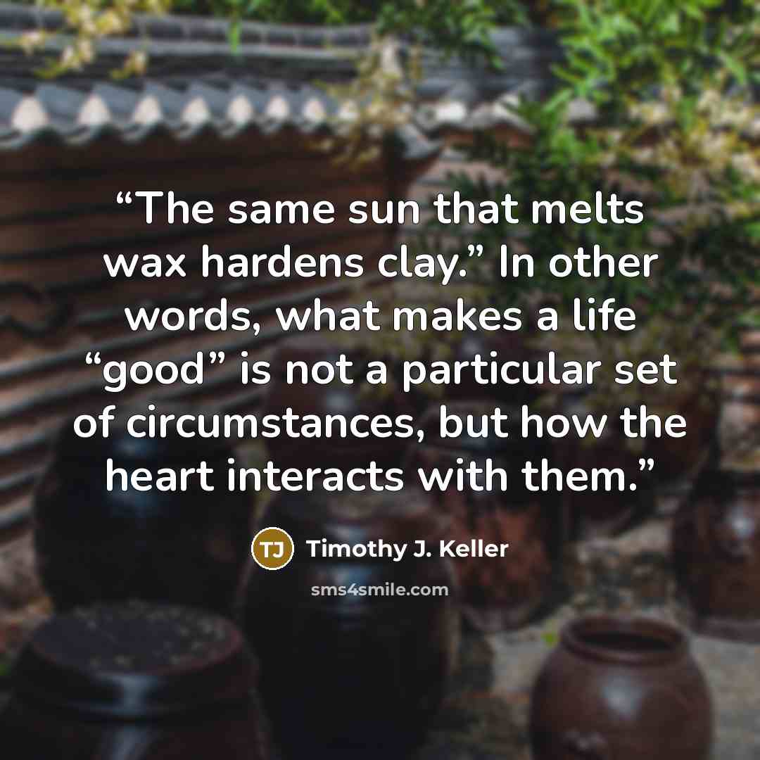 “The same sun that melts wax hardens clay.” In other words, what makes a life “good” is not a particular set of circumstances, but how the heart interacts with them.” quote by Timothy J. Keller