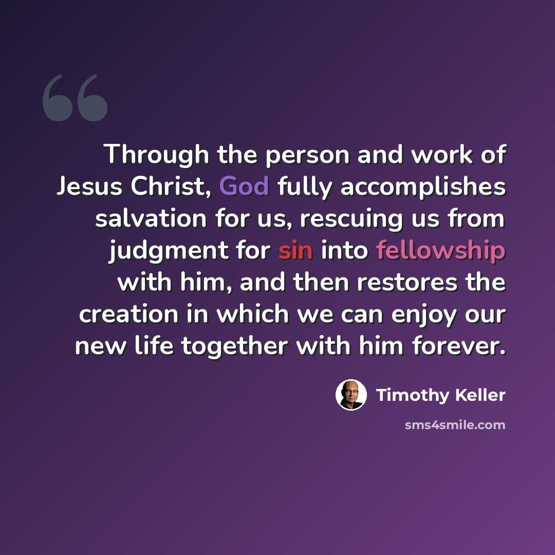 “Through the person and work of Jesus Christ, God fully accomplishes salvation for us, rescuing us from judgment for sin into fellowship with him, and then restores the creation in which we can enjoy our new life together with him forever.” quote by Timothy Keller