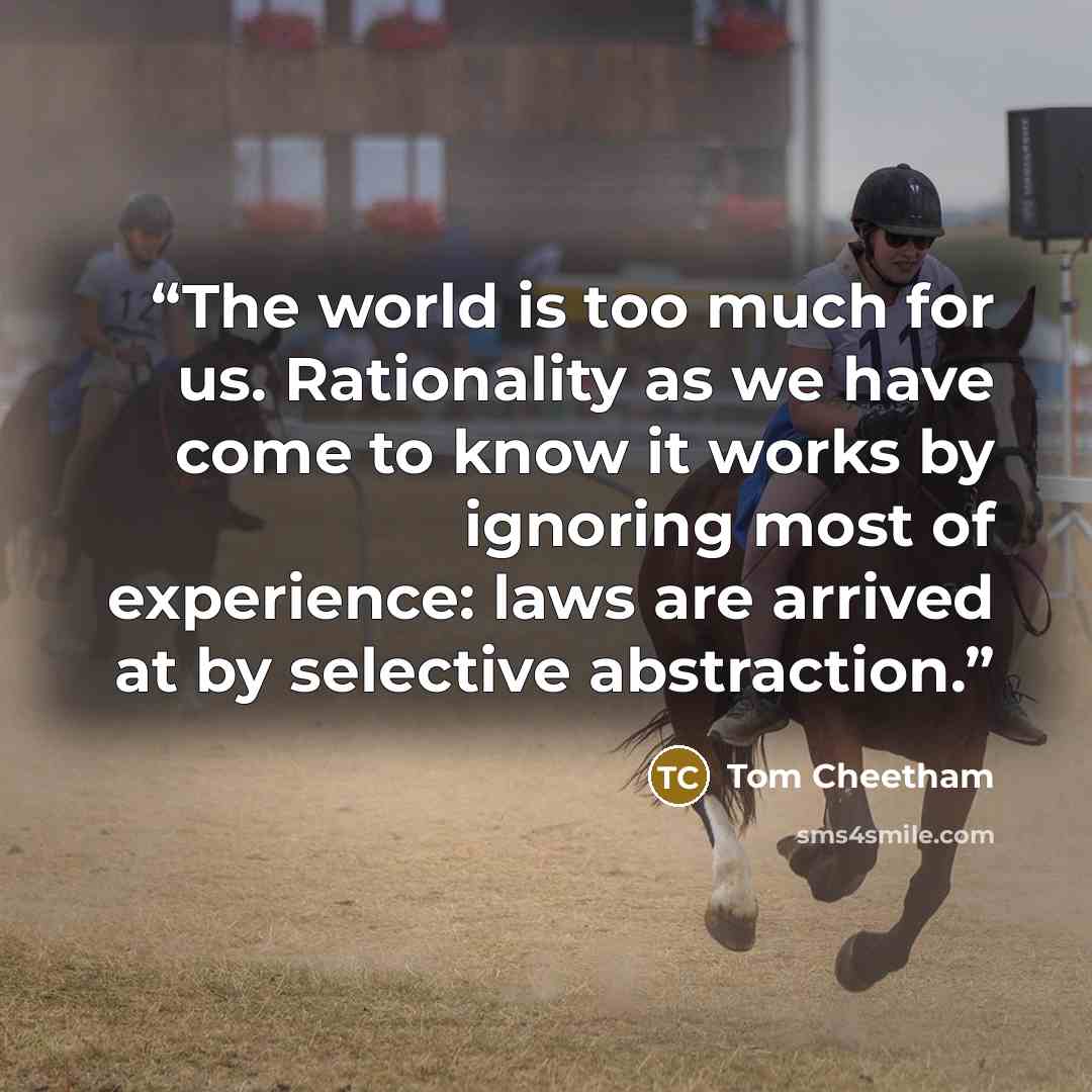 “The world is too much for us. Rationality as we have come to know it works by ignoring most of experience: laws are arrived at by selective abstraction.” quote by Tom Cheetham