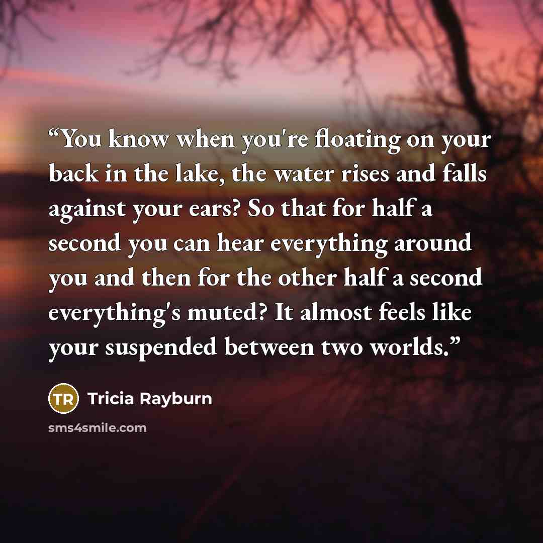 “You know when you're floating on your back in the lake, the water rises and falls against your ears? So that for half a second you can hear everything around you and then for the other half a second everything's muted? It almost feels like your suspended between two worlds.” quote by Tricia Rayburn
