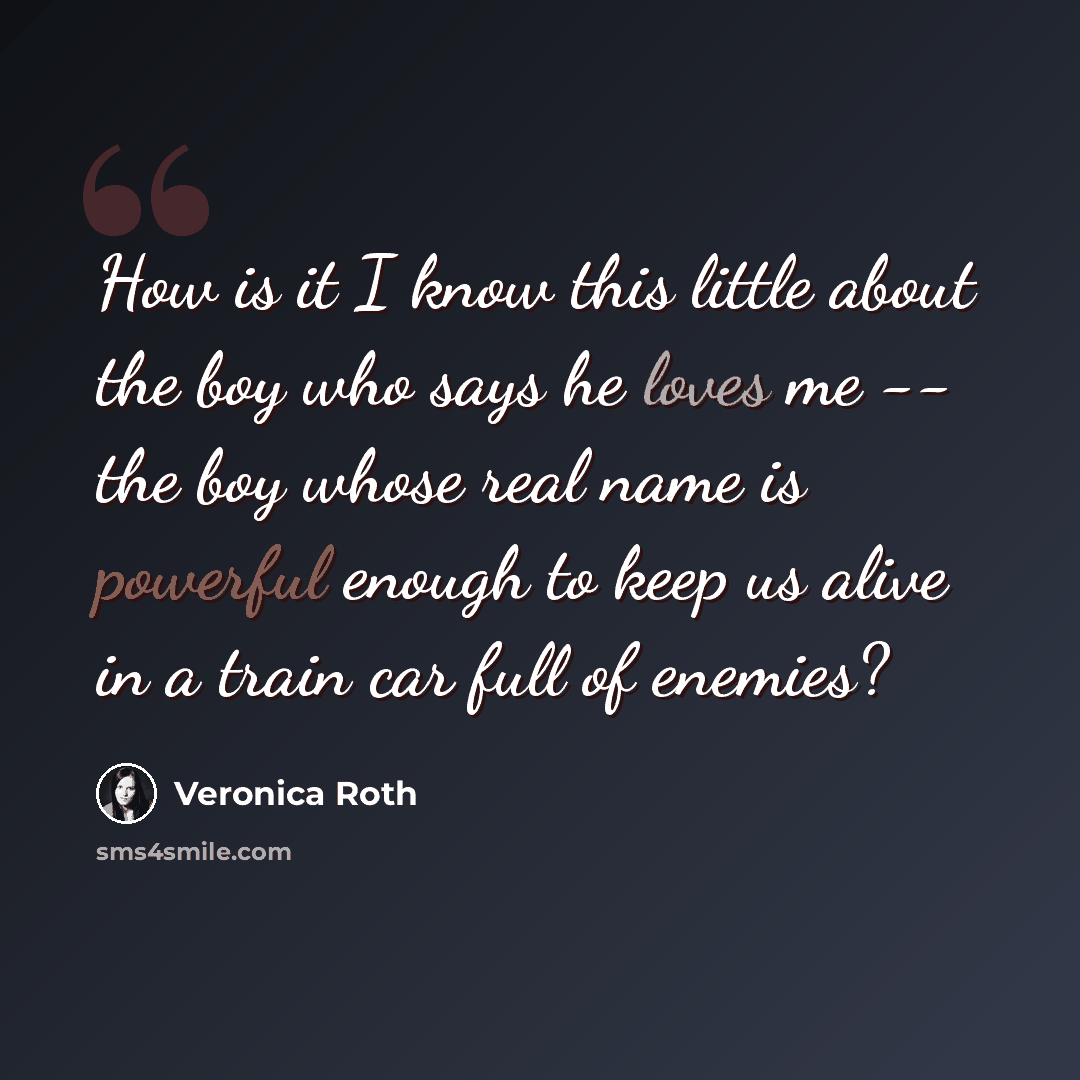 “How is it I know this little about the boy who says he loves me -- the boy whose real name is powerful enough to keep us alive in a train car full of enemies?” quote by Veronica Roth