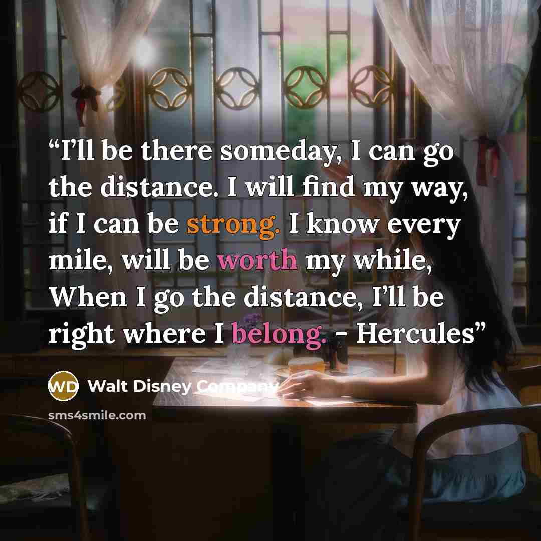 “I’ll be there someday, I can go the distance. I will find my way, if I can be strong. I know every mile, will be worth my while, When I go the distance, I’ll be right where I belong. - Hercules” quote by Walt Disney Company