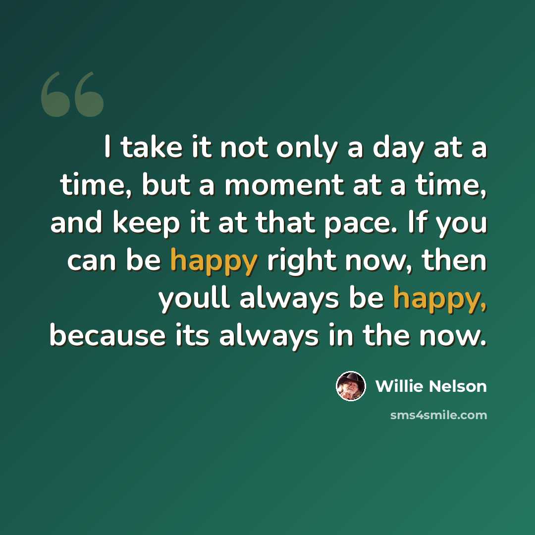 “I take it not only a day at a time, but a moment at a time, and keep it at that pace. If you can be happy right now, then youll always be happy, because its always in the now.” quote by Willie Nelson