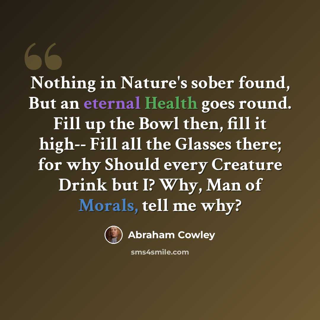 “Nothing in Nature's sober found, But an eternal Health goes round. Fill up the Bowl then, fill it high-- Fill all the Glasses there; for why Should every Creature Drink but I? Why, Man of Morals, tell me why?” quote by Abraham Cowley