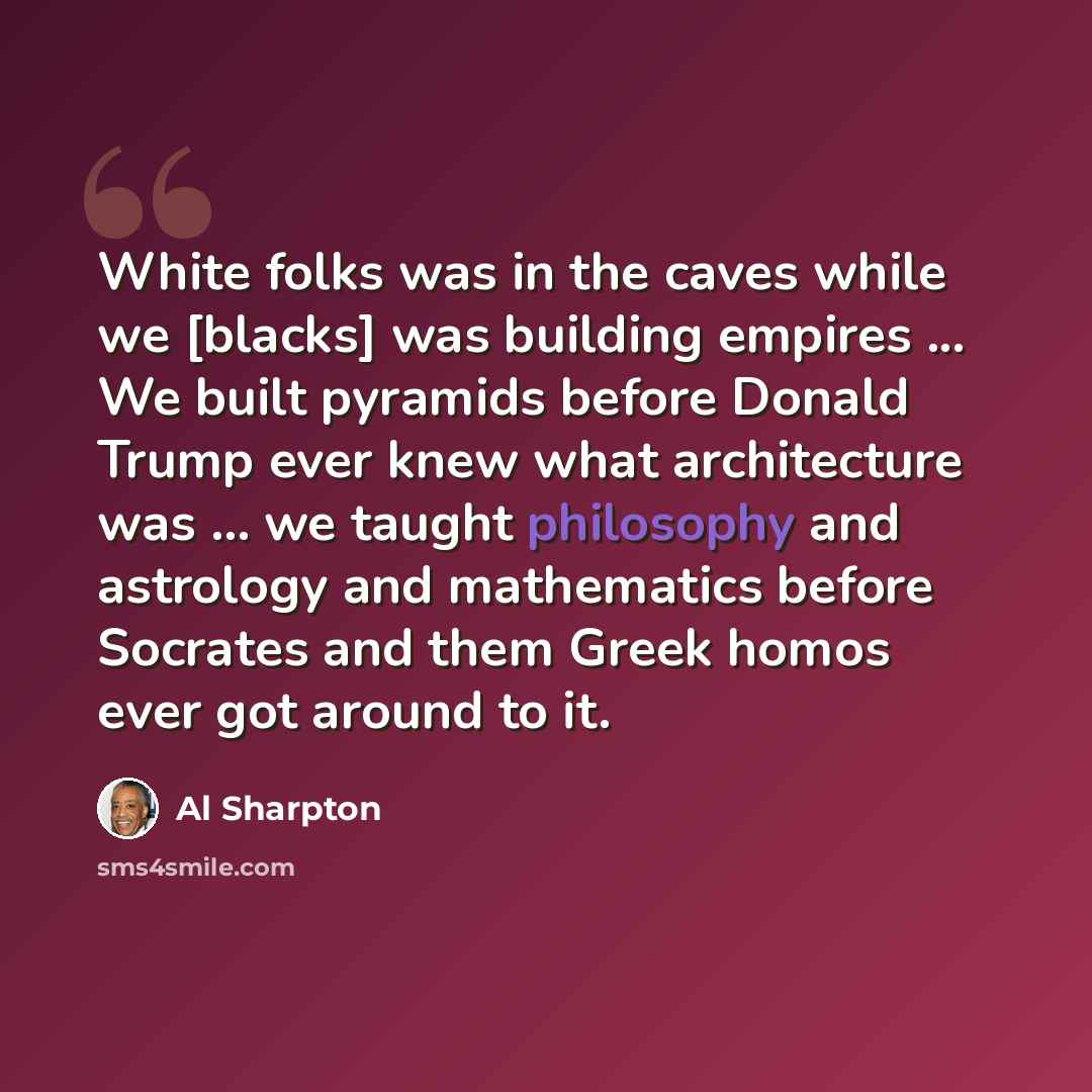 “White folks was in the caves while we [blacks] was building empires ... We built pyramids before Donald Trump ever knew what architecture was ... we taught philosophy and astrology and mathematics before Socrates and them Greek homos ever got around to it.” quote by Al Sharpton