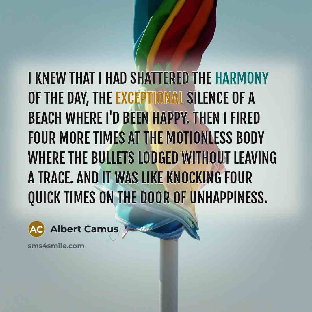 “I knew that I had shattered the harmony of the day, the exceptional silence of a beach where I'd been happy. Then I fired four more times at the motionless body where the bullets lodged without leaving a trace. And it was like knocking four quick times on the door of unhappiness.” quote by Albert Camus