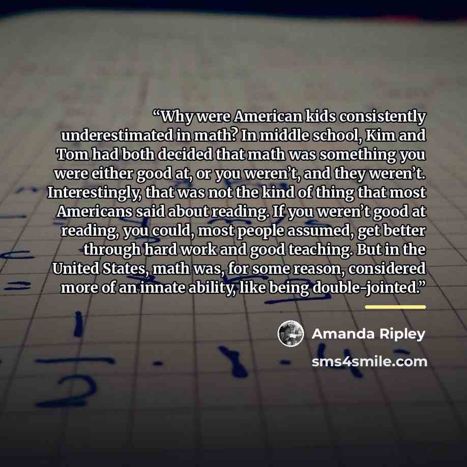 “Why were American kids consistently underestimated in math? In middle school, Kim and Tom had both decided that math was something you were either good at, or you weren’t, and they weren’t. Interestingly, that was not the kind of thing that most Americans said about reading. If you weren’t good at…” quote by Amanda Ripley