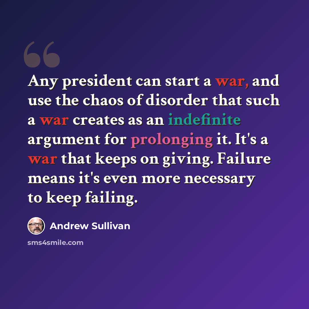 “Any president can start a war, and use the chaos of disorder that such a war creates as an indefinite argument for prolonging it. It's a war that keeps on giving. Failure means it's even more necessary to keep failing.” quote by Andrew Sullivan