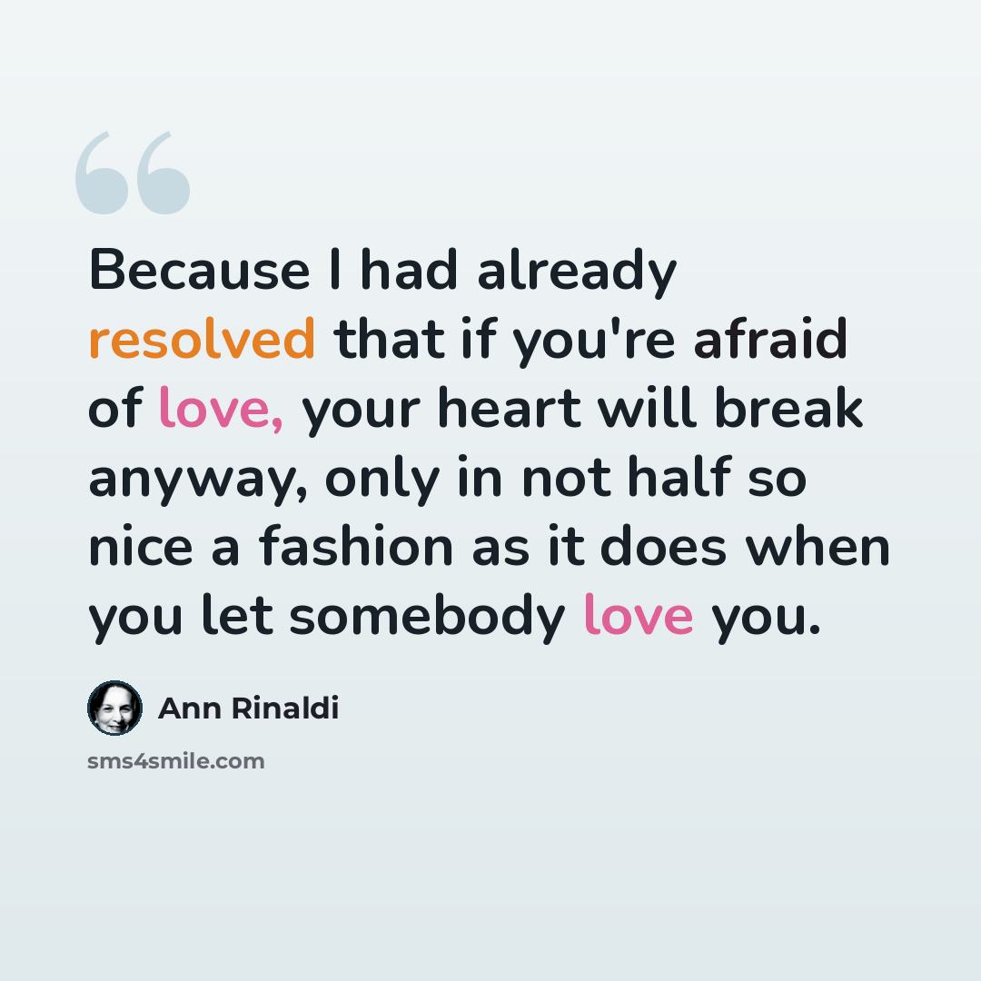 “Because I had already resolved that if you're afraid of love, your heart will break anyway, only in not half so nice a fashion as it does when you let somebody love you.” quote by Ann Rinaldi