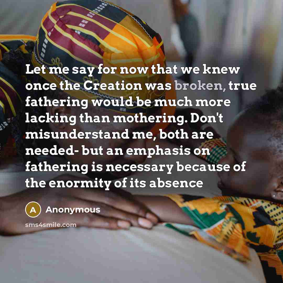 “Let me say for now that we knew once the Creation was broken, true fathering would be much more lacking than mothering. Don't misunderstand me, both are needed- but an emphasis on fathering is necessary because of the enormity of its absence” quote by Anonymous