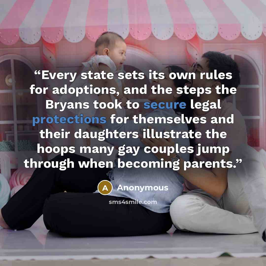 “Every state sets its own rules for adoptions, and the steps the Bryans took to secure legal protections for themselves and their daughters illustrate the hoops many gay couples jump through when becoming parents.” quote by Anonymous