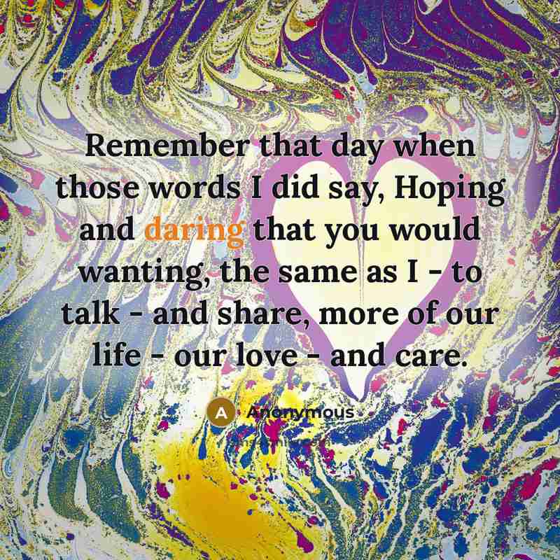 “Remember that day when those words I did say, Hoping and daring that you would wanting, the same as I - to talk - and share, more of our life - our love - and care.” quote by Anonymous