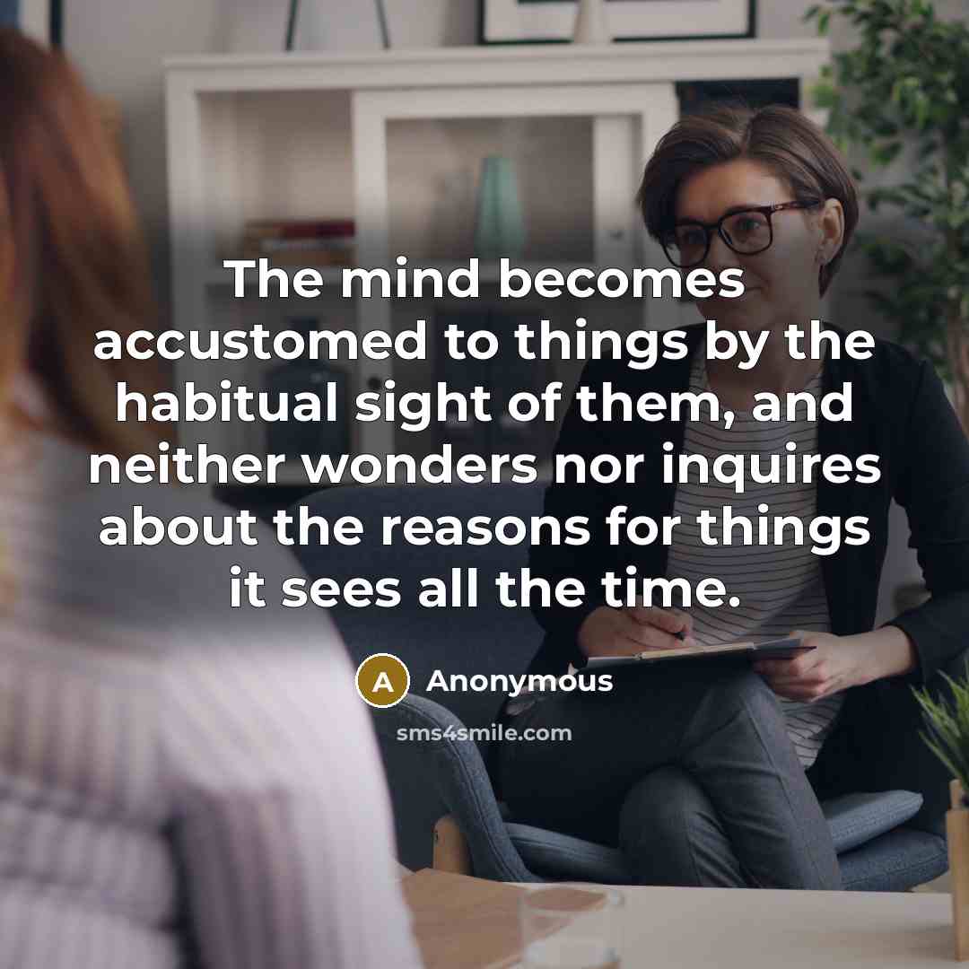 “The mind becomes accustomed to things by the habitual sight of them, and neither wonders nor inquires about the reasons for things it sees all the time.” quote by Anonymous
