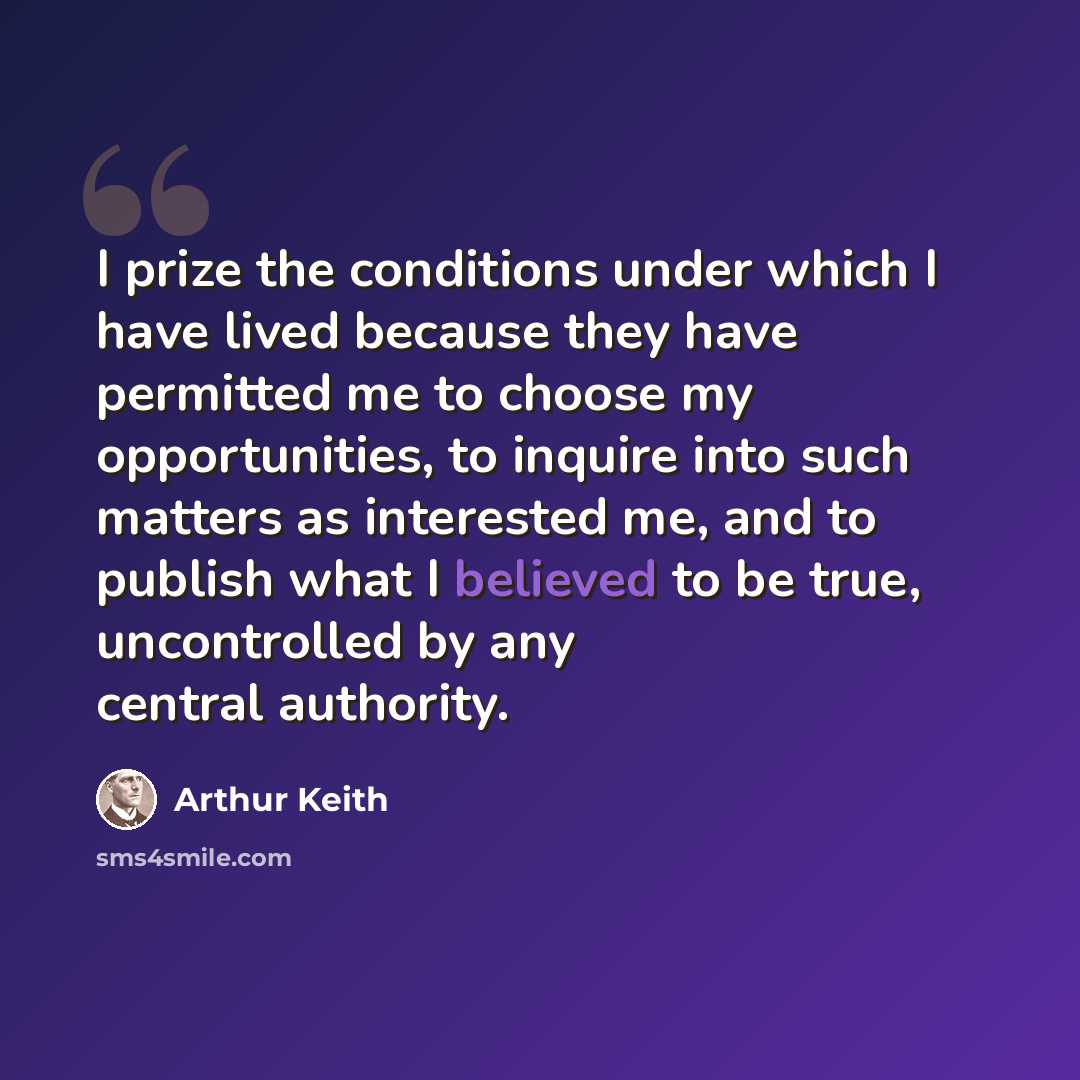 “I prize the conditions under which I have lived because they have permitted me to choose my opportunities, to inquire into such matters as interested me, and to publish what I believed to be true, uncontrolled by any central authority.” quote by Arthur Keith