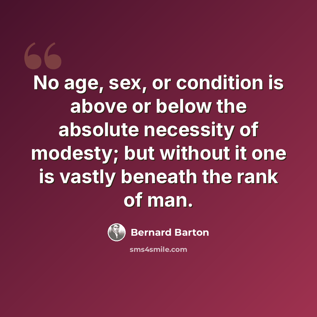“No age, sex, or condition is above or below the absolute necessity of modesty; but without it one is vastly beneath the rank of man.” quote by Bernard Barton