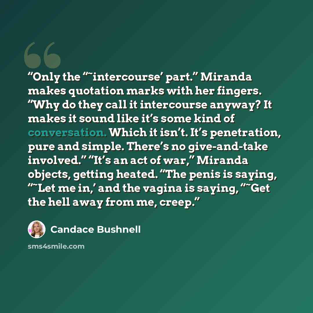 “Only the “˜intercourse’ part.” Miranda makes quotation marks with her fingers. “Why do they call it intercourse anyway? It makes it sound like it’s some kind of conversation. Which it isn’t. It’s penetration, pure and simple. There’s no give-and-take involved.” “It’s an act of war,” Miranda…” quote by Candace Bushnell